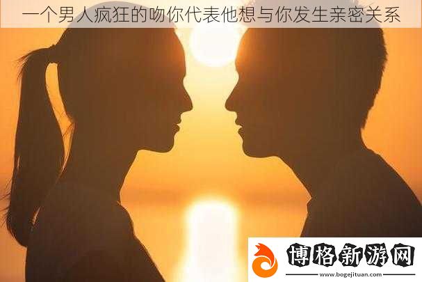 一個男人瘋狂的吻你代表他想與你發生親密關系